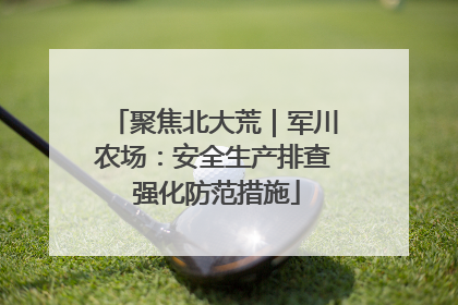 聚焦北大荒｜军川农场：安全生产排查 强化防范措施